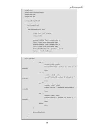 15
Linguagem C#
using System;
using System.Collections.Generic;
using System.Linq;
using System.Text;
namespace ExemploSwitch
{
	 class ExemploSwitch
	 {
		 static void Main(string[] args)
		 {
			 double valor1, valor2, resultado;
			 string operador;
			 Console.WriteLine(“Digite o primeiro valor: “);
			 valor1 = double.Parse(Console.ReadLine());
			 Console.WriteLine(“Digite o segundo valor: “);
			 valor2 = double.Parse(Console.ReadLine());
			 Console.WriteLine(“Escolha a operação(+, -, *, /): “);
			 operador = Console.ReadLine();
switch (operador)
			 {
				 case “+”:
					 resultado = valor1 + valor2;
	 	 	 	 	 Console.WriteLine(“O resultado da soma é: “+
resultado);
	 	 	 	 	 break;
				 case “-”:
					 resultado = valor2 - valor1;
	 	 	 	 	 Console.WriteLine(“O resultado da subtração é: “ +
resultado);
	 	 	 	 	 break;
				 case “*”:
					 resultado = valor1 * valor2;
	 	 	 	 	 Console.WriteLine(“O resultado da multiplicação é: “ +
resultado);
	 	 	 	 	 break;
				 case “/”:
					 resultado = valor1 / valor2;
	 	 	 	 	 Console.WriteLine(“O resultado da divisão é: “ +
resultado);
	 	 	 	 	 break;
				 default :
	 	 	 	 	 break;
			 }
	 	 	 Console.ReadKey();
		 }
	 }
}
 