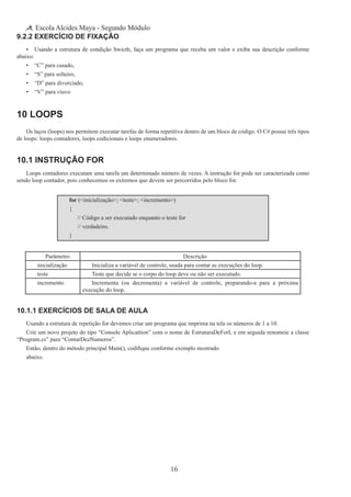 16
Escola Alcides Maya - Segundo Módulo
9.2.2 Exercício de Fixação
•	 Usando a estrutura de condição Swicth, faça um programa que receba um valor e exiba sua descrição conforme
abaixo:
•	 “C” para casado,
•	 “S” para solteiro,
•	 “D” para divorciado,
•	 “V” para viuvo
10 Loops
Os laços (loops) nos permitem executar tarefas de forma repetitiva dentro de um bloco de código. O C# possui três tipos
de loops: loops contadores, loops codicionais e loops enumeradores.
10.1 Instrução for
Loops contadores executam uma tarefa um determinado número de vezes. A instrução for pode ser caracterizada como
sendo loop contador, pois conhecemos os extremos que devem ser percorridos pelo bloco for.
for (<inicialização>; <teste>; <incremento>)
{
	 // Código a ser executado enquanto o teste for
	 // verdadeiro.
}
Parâmetro Descrição
inicialização Inicializa a variável de controle, usada para contar as execuções do loop.
teste Teste que decide se o corpo do loop deve ou não ser executado.
incremento Incrementa (ou decrementa) a variável de controle, preparando-a para a próxima
execução do loop.
10.1.1 Exercícios de Sala de Aula
Usando a estrutura de repetição for devemos criar um programa que imprima na tela os números de 1 a 10.
Crie um novo projeto do tipo “Console Aplicattion” com o nome de EstruturaDeForI, e em seguida renomeie a classe
“Program.cs” para “ContarDezNumeros”.
Então, dentro do método principal Main(), codifique conforme exemplo mostrado
abaixo.
 