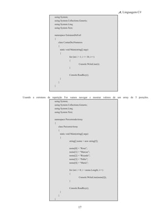 17
Linguagem C#
using System;
using System.Collections.Generic;
using System.Linq;
using System.Text;
namespace EstruturaDeForI
{
	 class ContarDezNumeros
	 {
		 static void Main(string[] args)
		 {
			 for (int i = 1; i <= 10; i++)
			 {
				 Console.WriteLine(i);
			 }
	 	 	 Console.ReadKey();
		 }
	 }
}
Usando a estrutura de repetição For vamos navegar e mostrar valores de um array de 5 posições.
using System;
using System.Collections.Generic;
using System.Linq;
using System.Text;
namespace PercorrendoArray
{
	 class PercorrerArray
	 {
		 static void Main(string[] args)
		 {
	 	 	 string[] nome = new string[5];
			 nome[0] = “Rosa”;
			 nome[1] = “Marcus”;
			 nome[2] = “Ricardo”;
			 nome[3] = “Pablo”;
			 nome[4] = “Maria”;
			 for (int i = 0; i < nome.Length; i++)
			 {
				 Console.WriteLine(nome[i]);
			 }
	 	 	 Console.ReadKey();
		 }
	 }
}
 