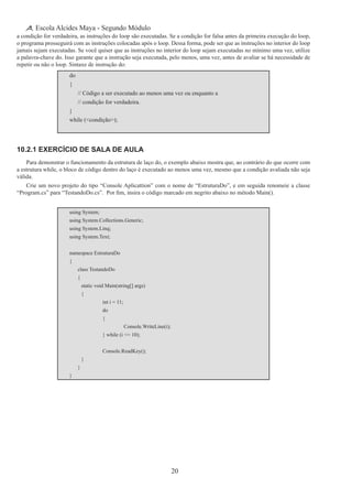 20
Escola Alcides Maya - Segundo Módulo
a condição for verdadeira, as instruções do loop são executadas. Se a condição for falsa antes da primeira execução do loop,
o programa prosseguirá com as instruções colocadas após o loop. Dessa forma, pode ser que as instruções no interior do loop
jamais sejam executadas. Se você quiser que as instruções no interior do loop sejam executadas no mínimo uma vez, utilize
a palavra-chave do. Isso garante que a instrução seja executada, pelo menos, uma vez, antes de avaliar se há necessidade de
repetir ou não o loop. Sintaxe de instrução do:
do
{
	 // Código a ser executado ao menos uma vez ou enquanto a
	 // condição for verdadeira.
}
while (<condição>);
10.2.1 Exercício de Sala de Aula
Para demonstrar o funcionamento da estrutura de laço do, o exemplo abaixo mostra que, ao contrário do que ocorre com
a estrutura while, o bloco de código dentro do laço é executado ao menos uma vez, mesmo que a condição avaliada não seja
válida.
Crie um novo projeto do tipo “Console Aplicattion” com o nome de “EstruturaDo”, e em seguida renomeie a classe
“Program.cs” para “TestandoDo.cs”.  Por fim, insira o código marcado em negrito abaixo no método Main().
using System;
using System.Collections.Generic;
using System.Linq;
using System.Text;
namespace EstruturaDo
{
	 class TestandoDo
	 {
		 static void Main(string[] args)
		 {
			 int i = 11;
			 do
			 {
				 Console.WriteLine(i);
	 	 	 } while (i <= 10);
	 	 	 Console.ReadKey();
		 }
	 }
}
 