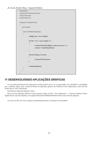 22
Escola Alcides Maya - Segundo Módulo
using System;
using System.Collections.Generic;
using System.Linq;
using System.Text;
namespace ExemploForEach
{
	 class Program
	 {
		 static void Main(string[] args)
		 {
			 string[] cores = new string[5];
			 for (int i = 0; i < cores.Length; i++)
			 {
				 Console.WriteLine(“Digite o nome de uma cor: “);
				 cores[i] = Console.ReadLine();
			 }
			 foreach (string cor in cores)
			 {
				 Console.WriteLine(cor);
			 }
			 Console.ReadKey();
		 }
	 }
}
11 Desenvolvendo Aplicações Gráficas
Se você achou fácil desenvolver aplicações no modo console em C#, vai se surpreender com a facilidade e versatilidade
que o ambiente oferece para o desenvolvimento de aplicações gráficas (ou Windows Forms Applications, como elas são
conhecidas no .NET Framework).
Sua Primeira Aplicação Windows Forms
Para criar uma aplicação Windows Forms, primeiro clique em File > New Application... e selecione Windows Forms
Application na caixa de templates, em seguida informando OlaMundoWindowsForms como nome da aplicação.
Ao clicar em OK você verá a seguinte tela preparada para que você projete seu formulário:
 