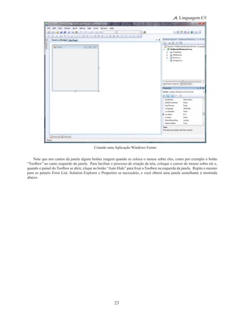 23
Linguagem C#
Criando uma Aplicação Windows Forms
Note que nos cantos da janela alguns botões reagem quando se coloca o mouse sobre eles, como por exemplo o botão
“Toolbox” no canto esquerdo da janela. Para facilitar o processo de criação da tela, coloque o cursor do mouse sobre ele e,
quando o painel do Toolbox se abrir, clique no botão “Auto Hide” para fixar a Toolbox na esquerda da janela.  Repita o mesmo
para os painéis Error List, Solution Explorer e Properties se necessário, e você obterá uma janela semelhante à mostrada
abaixo
 