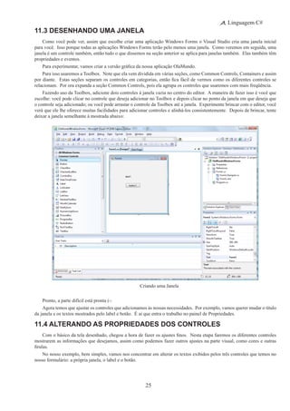 25
Linguagem C#
11.3 Desenhando uma Janela
Como você pode ver, assim que escolhe criar uma aplicação Windows Forms o Visual Studio cria uma janela inicial
para você.  Isso porque todas as aplicações Windows Forms terão pelo menos uma janela.  Como veremos em seguida, uma
janela é um controle também, então tudo o que dissemos na seção anterior se aplica para janelas também. Elas também têm
propriedades e eventos.
Para experimentar, vamos criar a versão gráfica da nossa aplicação OlaMundo.
Para isso usaremos a Toolbox.  Note que ela vem dividida em várias seções, como Common Controls, Containers e assim
por diante.  Estas seções separam os controles em categorias, então fica fácil de vermos como os diferentes controles se
relacionam. Por ora expanda a seção Common Controls, pois ela agrupa os controles que usaremos com mais freqüência.
Fazendo uso da Toolbox, adicione dois controles à janela vazia no centro do editor.  A maneira de fazer isso é você que
escolhe: você pode clicar no controle que deseja adicionar no Toolbox e depois clicar no ponto da janela em que deseja que
o controle seja adicionado; ou você pode arrastar o controle da Toolbox até a janela. Experimente brincar com o editor, você
verá que ele lhe oferece muitas facilidades para adicionar controles e alinhá-los consistentemente. Depois de brincar, tente
deixar a janela semelhante à mostrada abaixo:
Criando uma Janela
Pronto, a parte difícil está pronta (-:
Agora temos que ajustar os controles que adicionamos às nossas necessidades. Por exemplo, vamos querer mudar o título
da janela e os textos mostrados pelo label e botão. É ai que entra o trabalho no painel de Propriedades.
11.4 Alterando as Propriedades dos Controles
Com o básico da tela desenhado, chegou a hora de fazer os ajustes finos.  Nesta etapa faremos os diferentes controles
mostrarem as informações que desejamos, assim como podemos fazer outros ajustes na parte visual, como cores e outras
firulas.
No nosso exemplo, bem simples, vamos nos concentrar em alterar os textos exibidos pelos três controles que temos no
nosso formulário: a própria janela, o label e o botão.
 