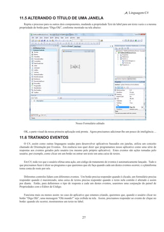 27
Linguagem C#
11.5 Alterando o Título de Uma Janela
Repita o processo para os outros dois componentes, mudando a propriedade Text do label para um texto vazio e a mesma
propriedade do botão para “Diga Olá”, conforme mostrado na tela abaixo:
Nosso Formulário editado
OK, a parte visual da nossa primeira aplicação está pronta.  Agora precisamos adicionar-lhe um pouco de inteligência ...
11.6 Tratando Eventos
O C#, assim como outras linguagens usadas para desenvolver aplicativos baseados em janelas, utiliza um conceito
chamado de Orientação por Eventos.  Em essência isso quer dizer que programamos nosso aplicativo como uma série de
respostas aos eventos gerados pelo usuário (ou mesmo pelo próprio aplicativo).  Estes eventos são ações tomadas pelo
usuário, por exemplo, como clicar em um botão ou entrar um texto em uma caixa de textos.
Em C#, toda vez que o usuário efetua uma ação, um código de tratamento de eventos é automaticamente lançado. Tudo o
que precisamos fazer é dizer ao programa o que queremos que ele faça quando cada um destes eventos ocorrer, e a plataforma
toma conta do resto por nós.
Diferentes controles lidam com diferentes eventos. Um botão precisa responder quando é clicado, um formulário precisa
responder quando é maximizado, uma caixa de textos precisa responder quando o texto nela contido é alterado e assim
por diante.  Então, para definirmos o tipo de resposta a cada um destes eventos, usaremos uma conjunção do painel de
Propriedades com o Editor de Código.
Funciona mais ou menos assim: no caso do aplicativo que estamos criando, queremos que, quando o usuário clicar no
botão “Diga Olá”, uma mensagem “Olá mundo!” seja exibida na tela.  Assim, precisamos responder ao evento de clique no
botão: quando ele ocorrer, mostraremos um texto no label.
 