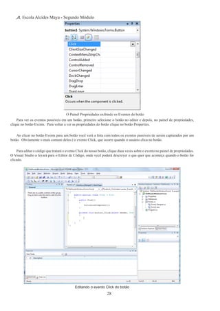 28
Escola Alcides Maya - Segundo Módulo
O Painel Propriedades exibindo os Eventos do botão
Para ver os eventos possíveis em um botão, primeiro selecione o botão no editor e depois, no painel de propriedades,
clique no botão Events. Para voltar a ver as propriedades do botão clique no botão Properties.
Ao clicar no botão Events para um botão você verá a lista com todos os eventos passíveis de serem capturados por um
botão.  Obviamente o mais comum deles é o evento Click, que ocorre quando o usuário clica no botão.
Para editar o código que tratará o evento Click do nosso botão, clique duas vezes sobre o evento no painel de propriedades.  
O Visual Studio o levará para o Editor de Código, onde você poderá descrever o que quer que aconteça quando o botão for
clicado.
Editando o evento Click do botão
 