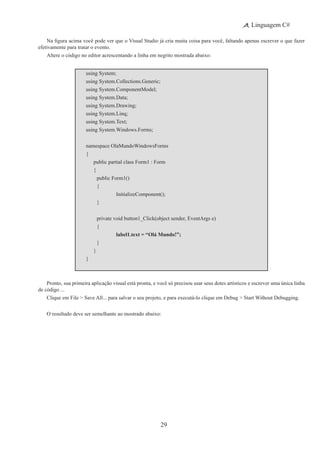 29
Linguagem C#
Na figura acima você pode ver que o Visual Studio já cria muita coisa para você, faltando apenas escrever o que fazer
efetivamente para tratar o evento.
Altere o código no editor acrescentando a linha em negrito mostrada abaixo:
using System;
using System.Collections.Generic;
using System.ComponentModel;
using System.Data;
using System.Drawing;
using System.Linq;
using System.Text;
using System.Windows.Forms;
namespace OlaMundoWindowsForms
{
	 public partial class Form1 : Form
	 {
	 	 public Form1()
		 {
			 InitializeComponent();
		 }
	 	 private void button1_Click(object sender, EventArgs e)
		 {
			 label1.text = “Olá Mundo!”;
		 }
	 }
}
Pronto, sua primeira aplicação visual está pronta, e você só precisou usar seus dotes artísticos e escrever uma única linha
de código ...
Clique em File > Save All... para salvar o seu projeto, e para executá-lo clique em Debug > Start Without Debugging.
O resultado deve ser semelhante ao mostrado abaixo:
 