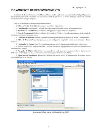 3
Linguagem C#
2 O Ambiente de Desenvolvimento
O ambiente de desenvolvimento do C#, Microsoft Visual Studio, implementa o conceito de RAD (Rapid Application
Development), oferecendo ferramentas para a construção rápida de aplicativos, ao mesmo tempo que oferece um excelente
designer de telas e debugger integrado.
Entre os diversos recursos do ambiente podemos destacar:
•	 O Editor de Código (Code Editor), usado para manipular o código fonte;
•	 O Compilador C# (C# Compiler), utilizado para converter o código fonte em um programa executável;
•	 O Depurador do Visual Studio (Visual Studio Debugger), usado para testar seus programas;
•	 A Caixa de Ferramentas (Toolbox) e o Editor de Formulários (Windows Forms Designer), para a rápida criação de
interfaces com o usuário usando o mouse;
•	 O Explorador de Soluções (Solution Explorer), útil para o gerenciamento de arquivos de projeto e configurações;
•	 O Editor de Projetos (Project Designer), usado para configurar o compilador, caminhos de instalação e demais
recursos;
•	 O Visualizador de Classes (Class View), usado para navegar através das classes definidas no seu código fonte;
•	 A Janela de Propriedades (Properties Window), utilizada para definir as propriedades e eventos nos controles da sua
interface com o usuário;
•	 O Navegador de Objetos (Object Browser), que pode ser usado para ver os métodos e classes disponíveis em
bibliotecas externas (arquivos DLL, por exemplo), inclusive os objetos do Framework .NET;
•	 O Explorador de Documentos (Document Explorer), que navega através da documentação do produto em seu
computador local ou na Internet.
Ilustração 1- Tela Inicial do Visual Studio 2008
 