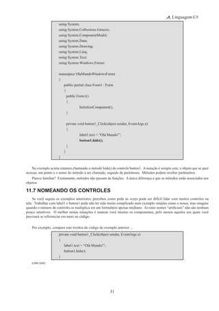 31
Linguagem C#
using System;
using System.Collections.Generic;
using System.ComponentModel;
using System.Data;
using System.Drawing;
using System.Linq;
using System.Text;
using System.Windows.Forms;
namespace OlaMundoWindowsForms
{
	 public partial class Form1 : Form
	 {
	 	 public Form1()
		 {
			 InitializeComponent();
		 }
	 	 private void button1_Click(object sender, EventArgs e)
		 {
	 	 	 label1.text = “Olá Mundo!”;
			 button1.hide();
		 }
	 }
}
No exemplo acima estamos chamando o método hide() do controle button1. Anotação é sempre esta: o objeto que se quer
acessar, um ponto e o nome do método a ser chamado, seguido de parênteses.  Métodos podem receber parâmetros.
Parece familiar?  Exatamente, métodos não passam de funções.  A única diferença é que os métodos estão associados aos
objetos.
11.7 Nomeando os Controles
Se você seguiu os exemplos anteriores, percebeu como pode às vezes pode ser difícil lidar com muitos controles na
tela. Trabalhar com label1 e button1 pode não ter sido muito complicado num exemplo simples como o nosso, mas imagine
quando o número de controles se multiplica em um formulário apenas mediano.  Aí estes nomes “artificiais” não são nenhum
pouco intuitivos.  O melhor nestas situações é nomear você mesmo os componentes, pelo menos aqueles aos quais você
precisará se referenciar em meio ao código.
Por exemplo, compare este trechos de código do exemplo anterior ...
private void button1_Click(object sender, EventArgs e)
{
	 label1.text = “Olá Mundo!”;
	 button1.hide();
}
com este:
 