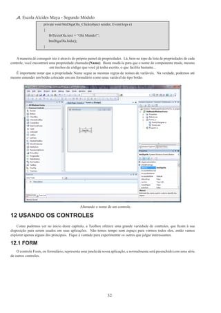 32
Escola Alcides Maya - Segundo Módulo
private void btnDigaOla_Click(object sender, EventArgs e)
{
	 lblTextoOla.text = “Olá Mundo!”;
	 btnDigaOla.hide();
}
A maneira de conseguir isto é através do próprio painel de propriedades. Lá, bem no topo da lista de propriedades de cada
controle, você encontrará uma propriedade chamada (Name). Basta mudá-la para que o nome do componente mude, mesmo
em trechos de código que você já tenha escrito, o que facilita bastante...
É importante notar que a propriedade Name segue as mesmas regras de nomes de variáveis. Na verdade, podemos até
mesmo entender um botão colocado em um formulário como uma variável do tipo botão.
Alterando o nome de um controle.
12 Usando os Controles
Como pudemos ver no início deste capítulo, a Toolbox oferece uma grande variedade de controles, que ficam à sua
disposição para serem usados em suas aplicações.  Não temos tempo nem espaço para vermos todos eles, então vamos
explorar apenas alguns dos principais.  Fique à vontade para experimentar os outros que julgar interessantes.
12.1 Form
O controle Form, ou formulário, representa uma janela da nossa aplicação, e normalmente será preenchido com uma série
de outros controles.
 