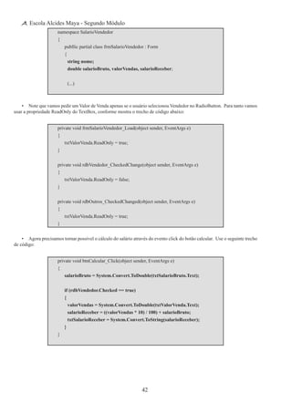 42
Escola Alcides Maya - Segundo Módulo
namespace SalarioVendedor
{
	 publlic partial class frmSalarioVendedor : Form
	 {
		 string nome;
		 double salarioBruto, valorVendas, salarioReceber;
		 (...)
•	 Note que vamos pedir um Valor de Venda apenas se o usuário selecionou Vendedor no RadioButton.  Para tanto vamos
usar a propriedade ReadOnly do TextBox, conforme mostra o trecho de código abaixo:
private void frmSalarioVendedor_Load(object sender, EventArgs e)
{
	 txtValorVenda.ReadOnly = true;
}
private void rdbVendedor_CheckedChange(object sender, EventArgs e)
{
	 txtValorVenda.ReadOnly = false;
}
private void rdbOutros_CheckedChanged(object sender, EventArgs e)
{
	 txtValorVenda.ReadOnly = true;
}
•	 Agora precisamos tornar possível o cálculo do salário através do evento click do botão calcular.  Use o seguinte trecho
de código:
private void btnCalcular_Click(object sender, EventArgs e)
{
	 salarioBruto = System.Convert.ToDouble(txtSalarioBruto.Text);
	 if (rdbVendedor.Checked == true)
	 {
		 valorVendas = System.Convert.ToDouble(txtValorVenda.Text);
		 salarioReceber = ((valorVendas * 10) / 100) + salarioBruto;
		 txtSalarioReceber = System.Convert.ToString(salarioReceber);
	 }
}
 