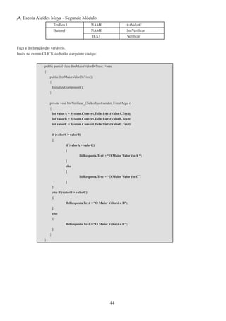 44
Escola Alcides Maya - Segundo Módulo
TexBox3 NAME txtValorC
Button1 NAME btnVerificar
TEXT Verificar
Faça a declaração das variáveis.
Insira no evento CLICK do botão o seguinte código:
public partial class frmMaiorValorDeTres : Form
{
	 public frmMaiorValorDeTres()
	 {
		 InitializeComponent();
	 }
	 private void btnVerificar_Click(object sender, EventArgs e)
	 {
		 int valorA = System.Convert.ToInt16(txtValorA.Text);
		 int valorB = System.Convert.ToInt16(txtValorB.Text);
		 int valorC = System.Convert.ToInt16(txtValorC.Text);
		 if (valorA > valorB)
		 {
			 if (valorA > valorC)
			 {
				 lblResposta.Text = “O Maior Valor é o A “;
			 }
			 else
			 {
				 lblResposta.Text = “O Maior Valor é o C”;
			 }
		 }
		 else if (valorB > valorC)
		 {
			 lblResposta.Text = “O Maior Valor é o B”;
		 }
		 else
		 {
			 lblResposta.Text = “O Maior Valor é o C”;
		 }
	 }
}
 