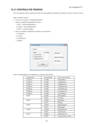45
Linguagem C#
12.11 Controle de Pedidos
Crie um programa onde o usuário possa fazer um mini-pedido na lanchonete, obtendo seu total e valor de serviços.
Siga os seguintes passos:
•	 Crie um novo projeto: “TestandoCheckBox”.
•	 Altere as seguinte propriedades do Form1:
	 	 o FILE = frmFazendoPedidos.cs
	 	 o NAME = frmFazendoPedidos
	 	 o TEXT = Fazendo Pedidos
•	 Insira os seguintes componente conforme o layout abaixo:
	 o 7 TextBoxes
	 o 6 Labels
	 o 3 CheckBoxes
	 o 1 Button
Altere as propriedades dos componentes, conforme tabela abaixo.
Componente Prorpriedade Texto a ser inserido
TextBox1 NAME txtNumMesa
TextBox2 NAME txtQtdChoop
TextBox3 NAME txtQtdPetiscos
TextBox4 NAME txtQtdRefeicao
TextBox5 NAME txtTotalParcial
TextBox6 NAME txtTaxaServico
TextBox7 NAME txtTotalPagar
Label1 NAME lblNumMesa
TEXT Nº. Mesa
Label2 NAME lblPedidos
TEXT Pedidos
Label3 NAME lblQuantidade
TEXT Quantidade
Label4 NAME lblTotalParcial
TEXT Total Parcial
Label5 NAME lblTaxaServico
TEXT Taxa de Serviço (8%)
 