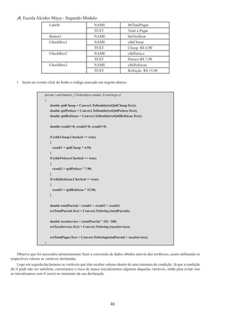 46
Escola Alcides Maya - Segundo Módulo
Label6 NAME lblTotalPagar
TEXT Total a Pagar
Button1 NAME btnVerificar
CheckBox1 NAME chkChoop
TEXT Choop R$ 4,90
CheckBox2 NAME chkPetisco
TEXT Petisco R$ 7,90
CheckBox3 NAME chkRefeicao
TEXT Refeição R$ 15,90
•	 Insira no evento click do botão o código marcado em negrito abaixo:
private void button1_Click(object sender, EventArgs e)
{
	 double qtdChoop = Convert.ToDouble(txtQtdChoop.Text);
	 double qtdPetisco = Convert.ToDouble(txtQtdPetisco.Text);
	 double qtdRefeicao = Convert.ToDouble(txtQtdRefeicao.Text);
	 double result1=0, result2=0, result3=0;
	 if (chkChoop.Checked == true)
	 {
		 result1 = qtdChoop * 4.50;
	 }
	 if (chkPetisco.Checked == true)
	 {
		 result2 = qtdPetisco * 7.90;
	 }
	 if (chkRefeicao.Checked == true)
	 {
		 result3 = qtdRefeicao * 15.90;
	 }
	 double totalParcial = result1 + result2 + result3;
	 txtTotalParcial.Text = Convert.ToString (totalParcial);
	 double taxaServico = (totalParcial * 10) / 100;
	 txtTaxaServico.Text = Convert.ToString (taxaServico);
	 txtTotalPagar.Text = Convert.ToString(totalParcial + taxaServico);
}
Observe que foi necessário primeiramente fazer a conversão de dados obtidos através dos textboxes, assim atribuindo os
respectivos valores às variáveis declaradas.
Logo em seguida declaramos as variáveis que irão receber valores dentro de uma estrutura de condição. Já que a condição
do if pode não ser satisfeita, correríamos o risco de nunca inicializarmos algumas daquelas variáveis, então para evitar isso
as inicializamos com 0 (zero) no momento da sua declaração.
 