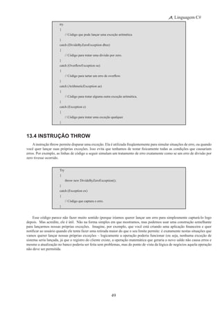 49
Linguagem C#
try
{
	 // Código que pode lançar uma exceção aritmética
}
catch (DivideByZeroException dbze)
{
	 // Código para tratar uma divisão por zero.
}
catch (OverflowException oe)
{
	 // Código para tartar um erro de overflow.
}
catch (ArithmeticException ae)
{
	 // Código para tratar alguma outra exceção aritmética.
}
catch (Exception e)
{
	 // Código para tratar uma exceção qualquer.
}
13.4 Instrução throw
Ainstrução throw permite disparar uma exceção. Ela é utilizada freqüentemente para simular situações de erro, ou quando
você quer lançar suas próprias exceções. Isso evita que tenhamos de testar fisicamente todas as condições que causariam
erros. Por exemplo, as linhas de código a seguir simulam um tratamento de erro exatamente como se um erro de divisão por
zero tivesse ocorrido.
Try
{
	 throw new DivideByZeroException();
}
catch (Exception ex)
{
	 // Código que captura o erro.
}
Esse código parece não fazer muito sentido (porque iríamos querer lançar um erro para simplesmente capturá-lo logo
depois. Mas acredite, ele é útil. Não na forma simples em que mostramos, mas podemos usar uma construção semelhante
para lançarmos nossas próprias exceções.  Imagine, por exemplo, que você está criando uma aplicação financeira e quer
notificar ao usuário quando ele tenta fazer uma retirada maior do que o seu limite permite: é exatamente nestas situações que
vamos querer lançar nossas próprias exceções – logicamente a operação poderia funcionar (ou seja, nenhuma exceção de
sistema seria lançada, já que o registro do cliente existe, a operação matemática que geraria o novo saldo não causa erros e
mesmo a atualização no banco poderia ser feita sem problemas, mas do ponto de vista da lógica de negócios aquela operação
não deve ser permitida.
 