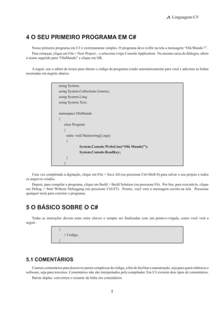5
Linguagem C#
4 O Seu Primeiro Programa em C#
Nosso primeiro programa em C# é extremamente simples. O programa deve exibir na tela a mensagem “Olá Mundo !”.
Para começar, clique em File > New Project... e selecione o tipo ConsoleApplication.  Na mesma caixa de diálogos, altere
o nome sugerido para “OlaMundo” e clique em OK.
A seguir, use o editor de textos para alterar o código do programa criado automaticamente para você e adicione as linhas
mostradas em negrito abaixo:
using System;
using System.Collections.Generic;
using System.Linq;
using System.Text;
namespace OlaMundo
{
	 class Program
	 {
		 static void Main(string[] args)
		 {
			 System.Console.WriteLine(“Olá Mundo!”);
			 System.Console.ReadKey;
		 }
	 }
Uma vez completada a digitação, clique em File > Save All (ou pressione Ctrl-Shift-S) para salvar o seu projeto e todos
os arquivos criados.
Depois, para compilar o programa, clique em Build > Build Solution (ou pressione F6).  Por fim, para executá-lo, clique
em Debug > Start Without Debugging (ou pressione Ctrl-F5).  Pronto, você verá a mensagem escrita na tela.  Pressione
qualquer tecla para concluir o programa.
5 O Básico Sobre o C#
Todas as instruções devem estas entre chaves e sempre ser finalizadas com um ponto-e-vírgula, como você verá a
seguir:
{
	 // Código.
}
5.1 Comentários
Usamos comentários para descrever partes complexas de código, a fim de facilitar a manutenção, seja para quem elaborou o
software, seja para terceiros. Comentários não são interpretados pelo compilador. Em C# existem dois tipos de comentários:
Barras duplas: convertem o restante da linha em comentários.
 