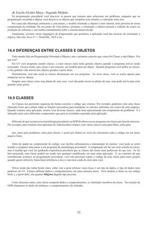 52
Escola Alcides Maya - Segundo Módulo
Na programação procedural você descreve os passos que tomaria para solucionar um problema, enquanto que na
programação orientada a objetos você descreve os objetos que compõem esta solução e a interação entre eles.
Por causa das diferenças estruturais e conceituais, o modelo orientado a objetos é mais natural, mais próximo de nossa
compreensão da realidade. De um ponto de vista prático, portanto, a orientação a objetos permite a redução de custos na
produção de softwares e um melhor entendimento sobre o sistema desenvolvido.
Atualmente, existem várias linguagens de programação que permitem a aplicação total das técnicas da orientação a
objetos. São elas: Java, C++, SmalTalk, .NET e etc.,
14.4 Diferenças Entre Classes e Objetos
Todo mundo fala em Programação Orientada a Objetos, mas o primeiro conceito que vimos foi Classe, e não Objeto.  Por
que isso?
Em C# você programa usando classes, e estas classes mais tarde gerarão objetos quando o programa estiver sendo
executado.  Grosso modo, uma classe é um conceito, um modelo para um objeto.  Quando programa você define as classes,
e elas ganham vida através dos objetos gerados a partir delas.
Normalmente você não usará as classes diretamente em seu programa. Ao invés disso, você as usaria apenas para
instanciar novos objetos.
Imagine uma classe como uma planta de uma casa: você não pode morar na planta da casa, mas pode usá-la para criar
quantas casas quiser.
14.5 Classes
As Classes nos permitem organizar de forma coerente o código que criamos. Por exemplo, podemos criar uma classe
chamada Custo que contém todas as funções necessárias para manipular os cálculos referentes aos custos de uma empresa.
Quando criamos uma aplicação, iremos criar diversas classes, cada uma representando um componente do problema. É a
interação entre estes diferentes componentes que gera os resultados esperados pela aplicação.
Diferente do que acontecia na metodologia procedural, na OOPdividimos nosso programa em classes por área de interesse.  
Por exemplo, para modelar uma aplicação de videolocadora iríamos criar várias classes (uma para filme, outra para
ator, outra para produtora, outra para cliente, e assim por diante) ao invés de colocarmos todo o código em um único
arquivo fonte.
Além de ajudar na compreensão do código, isso facilita sobremaneira a manutenção do mesmo: você pode se sentir
tentado a comparar uma classe a um programa da metodologia procedural. A comparação até faz um certo sentido no início,
mas à medida que você for ganhando experiência perceberá que as classes são muito mais poderosas do que isso. Se for
bem projetada, uma classe poderá ser usada sem qualquer modificação em uma outra aplicação.  E, ao contrário do que
normalmente acontece na programação procedural, você não precisará copiar o código de uma classe para outro projeto
quando quiser utilizá-la: basta fazer referência a ela e o run-time cuida do resto para você.
Talvez ainda não tenha ficado claro, então vale a pena reforçar: uma classe é um tipo de dados, o tipo de dados mais
poderoso do C#.  Classes definem dados e comportamentos em uma estrutura única.  Você modela a classe no seu código
fonte e, a partir dele, cria quantos Objetos daquele tipo precisar.
Como dissemos antes, uma classe comporta dados e comportamentos, os chamados membros da classe. Na notação de
OOP chamamos os dados de atributos, e comportamentos são métodos.
 
