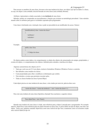 53
Linguagem C#
Para acessar os membros de uma classe, devemos criar uma instância da classe, um objeto cujo tipo de dados é a classe,
ou seja, um objeto é uma entidade concreta baseada em uma classe (uma entidade abstrata).
Atributos: representam os dados associados à uma instância de uma classe.
Métodos: podem ser comparadas aos procedimentos e funções que existiam na metodologia procedural.  Estes métodos
atuarão sobre os atributos para gerar os resultados esperados pelo programador.
Uma classe é declarada com a instrução class e pode ser precedida de um modificador de acesso. Sintaxe:
[modificadores] class <nome-da-classe>
{
	 <atributos>
	 <métodos>
}
Exemplo:
public class Taxa
{
	 // Código da classe.
}
Os objetos podem conter dados e ter comportamento: os dados dos objetos são armazenados em campos, propriedades, e
eventos do objeto, e o comportamento dos objetos é definido pelos métodos e interfaces do objeto.
Algumas características dos objetos em C#.
•	 Tudo que vocês usa em C# é um objeto, inclusive formulários Windows (Windows Forms) e controles.
•	 São definidos como modelos de classes
•	 Usam propriedades para obter e modificar as informações que contêm.
•	 Têm métodos e eventos que permitem executar ações.
•	 Todas as classes herdam da classe System.Object.
Cada objeto precisa ser uma instância de uma classe, e são criados por meio da  palavra-chave new.
<nome-da-classe> <nome-da-instância> = new <nome-da-classe>( );
Para criar uma instância de uma classe hipotética chamada Taxa usaríamos a seguinte sintaxe:
Taxa objetoTaxa = new Taxa();
Quando uma instância de uma classe é criada, uma referência para o objeto é passada para o programador. No exemplo
anterior, objetoTaxa é uma referência para um objeto baseado na classe Taxa. A classe define um tipo de objeto, mas não é um
objeto. Neste caso, podemos entender objetoTaxa como uma variável do tipo Taxa, exatamente como se tivéssemos criado
uma variável idade do tipo int:
 