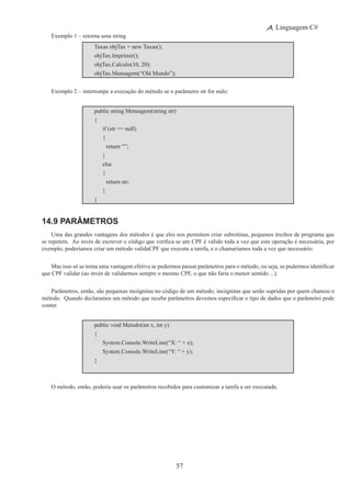 57
Linguagem C#
Exemplo 1 – retorna uma string
Taxas objTax = new Taxas();
objTax.Imprimir();
objTax.Calculo(10, 20);
objTax.Mensagem(“Olá Mundo”);
Exemplo 2 – interrompe a execução do método se o parâmetro str for nulo:
public string Mensagem(string str)
{
	 if (str == null)
	 {
		 return “”;
	 }
	 else
	 {
		 return str;
	 }
}
14.9 Parâmetros
Uma das grandes vantagens dos métodos é que eles nos permitem criar subrotinas, pequenos trechos de programa que
se repetem.  Ao invés de escrever o código que verifica se um CPF é válido toda a vez que esta operação é necessária, por
exemplo, poderíamos criar um método validaCPF que executa a tarefa, e o chamaríamos toda a vez que necessário.
Mas isso só se torna uma vantagem efetiva se pudermos passar parâmetros para o método, ou seja, se pudermos identificar
que CPF validar (ao invés de validarmos sempre o mesmo CPF, o que não faria o menor sentido ...).
Parâmetros, então, são pequenas incógnitas no código de um método, incógnitas que serão supridas por quem chamou o
método.  Quando declaramos um método que recebe parâmetros devemos especificar o tipo de dados que o parâmetro pode
conter.
public void Metodo(int x, int y)
{
	 System.Console.WriteLine(“X: “ + x);
	 System.Console.WriteLine(“Y: “ + y);
}
O método, então, poderia usar os parâmetros recebidos para customizar a tarefa a ser executada.
 