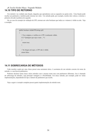 58
Escola Alcides Maya - Segundo Módulo
14.10 Tipo de Retorno
Um método é na verdade uma função, daquelas que aprendemos com as equações na quinta série.  Uma função pode
receber um parâmetro e também pode retornar um valor.  Um método pode, por exemplo, receber dois valores e retornar o
primeiro elevado à potência do segundo.
Ou, no caso do exemplo da validação de CPF, retornar um valor booleano que indica se o número é válido ou não.  Veja
o exemplo.
public boolean validaCPF(string cpf)
{
	 // Faz a mágica, e verifica se o CPF é realmente válido.
	 if (/* Qualquer que seja o teste ...*/)
	 {
		 return true;
	 }
	 // Se chegou até aqui, o CPF não é válido.
	 return false;
}
14.11 Sobrecarga de Métodos
Cada membro usado por uma classe possui uma assinatura única. A assinatura de um método consiste do nome do
método, e a sua lista de parâmetros.
Podemos declarar numa classe vários métodos com o mesmo nome mas com parêmetros diferentes. Isso é chamado
de sobrecarga de métodos, cuja principal vantagem é a flexibilidade. Um único método, por exemplo, pode ter várias
implementações, dependendo do tipo e número de parâmetros que recebe.
Veja a seguir o exemplo completo possui quatro implementações do método teste.
 