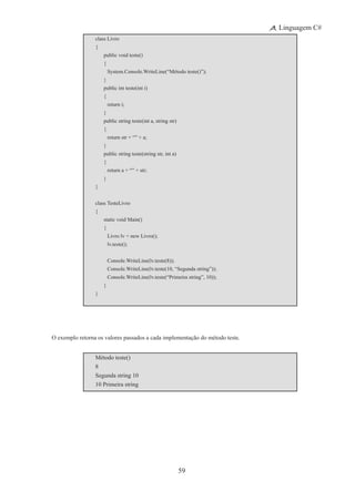 59
Linguagem C#
class Livro
{
	 public void teste()
	 {
		 System.Console.WriteLine(“Método teste()”);
	 }
	 public int teste(int i)
	 {
		 return i;
	 }
	 public string teste(int a, string str)
	 {
		 return str + “” + a;
	 }
	 public string teste(string str, int a)
	 {
		 return a + “” + str;
	 }
}
class TesteLivro
{
	 static void Main()
	 {
	 	 Livro lv = new Livro();
		 lv.teste();
		 Console.WriteLine(lv.teste(8));
		 Console.WriteLine(lv.teste(10, “Segunda string”));
		 Console.WriteLine(lv.teste(“Primeira string”, 10));
	 }
}
O exemplo retorna os valores passados a cada implementação do método teste.
Método teste()
8
Segunda string 10
10 Primeira string
 