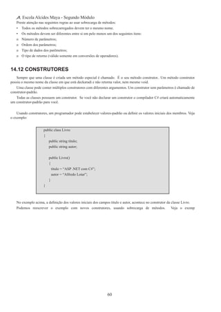 60
Escola Alcides Maya - Segundo Módulo
Preste atenção nas seguintes regras ao usar sobrecarga de métodos:
•	 Todos os métodos sobrecarregados devem ter o mesmo nome.
•	 Os métodos devem ser diferentes entre si em pelo menos um dos seguintes itens:
o	 Número de parâmetros;
o	 Ordem dos parâmetros;
o	 Tipo de dados dos parêmetros;
o	 O tipo de retorno (válido somente em conversões de operadores).
14.12 Construtores
Sempre que uma classe é criada um método especial é chamado. É o seu método construtor.. Um método construtor
possiu o mesmo nome da classe em que está deckaradi e não retorna valor, nem mesmo void.
Uma classe pode conter múltiplos construtores com diferentes argumentos. Um construtor sem parâmetros é chamado de
construtor-padrão.
Todas as classes possuem um construtor. Se você não declarar um construtor o compilador C# criará automaticamente
um construtor-padrão para você.
Usando construtores, um programador pode estabelecer valores-padrão ou definir os valores iniciais dos membros. Veja
o exemplo:
public class Livro
{
	 public string titulo;
	 public string autor;
	 public Livro()
	 {
		 titulo = “ASP .NET com C#”;
		 autor = “Alfredo Lotar”;
	 }
}
No exemplo acima, a definição dos valores iniciais dos campos titulo e autor, acontece no construtor da classe Livro.
Podemos reescrever o exemplo com novos construtores, usando sobrecarga de métodos. Veja o exemp
 