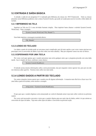 7
Linguagem C#
5.3 Entrada e Saída Básica
A entrada e saída de um programa C# é realizado pela biblioteca de classes do .NET Framework.   Entre as classes
presentes nesta biblioteca podemos citar a classe System.Console, que pode ser usada para escrever na tela e obter dados do
teclado.
5.3.1 Imprimindo na Tela
Imprimir na Tela em C# é uma atividade bastante simples. Para imprimir basta chamar o método System.Console.
WriteLine(). Veja o exemplo:
System.Console.WriteLine(“Olá, Mundo!”);
Esta linha imprime a mensagem mostrada abaixo:
Olá, Mundo!
5.3.2 Lendo do Teclado
Ler dados a partir do teclado pode ser um pouco mais complicado, pois há mais opções e por vezes vamos precisar nos
preocupar com as conversões de dados (veja mais sobre isso mais adiante).  Mas por enquanto vamos nos ater ao básico.
5.3.3 Esperando por uma Tecla
Por vezes você quer apenas que o usuário pressione uma tecla qualquer antes que o programa proceda com uma dada
tarefa. Isso é simples de fazer, conforme vemos abaixo:
System.Console.ReadKey();
O método acima retorna informações sobre a tecla pressionada, mas por enquanto vamos ignorar isto, pois por ora não
nos interessa saber qual foi. Veremos mais sobre isso mais tarde.
5.3.4 Lendo Dados a Partir do Teclado
Em outras situações iremos querer que o usuário nos dê alguma informação.  A maneira mais fácil de se fazer isso é ler
uma linha a partir do teclado, como mostra o exemplo:
string nome = System.Console.ReadLine();
O que quer que o usuário digitasse seria armazenado na variável chamada nome (veja mais sobre variáveis na próxima
seção).
Por vezes será necessário converter o texto que o usuário digitou para um outro tipo de dados, então é aí que entram as
conversões de tipos de dados.  Veja mais sobre tipos de dados e conversões na próxima seção.
 