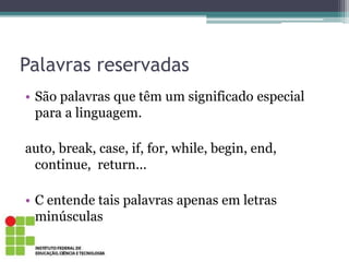 Palavras reservadas
• São palavras que têm um significado especial
para a linguagem.
auto, break, case, if, for, while, begin, end,
continue, return...
• C entende tais palavras apenas em letras
minúsculas
 