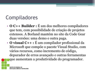Compiladores
• O C++ Builder : É um dos melhores compiladores
que tem, com possibilidade de criação de projetos
extensos. A Borland mantém no site da Code Gear
duas versões: uma demo e outra paga.
• O visual C++ : É um compilador profissional da
Microsoft que compõe o pacote Visual Studio, com
vários recursos, como incremento de código,
depurador de erros avançado e outras ferramentas
que aumentam a produtividade do programador.
 