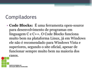 Compiladores
• Code Blocks: É uma ferramenta open-source
para desenvolvimento de programas em
linguagem C e C++. O Code Blocks funciona
muito bem na plataforma Linux, já em Windows
ele não é recomendado para Windows Vista e
superiores, segundo o site oficial, apesar de
funcionar sempre muito bem na maioria dos
casos.
 