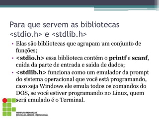 Para que servem as bibliotecas
<stdio.h> e <stdlib.h>
• Elas são bibliotecas que agrupam um conjunto de
funções;
• <stdio.h> essa biblioteca contém o printf e scanf,
cuida da parte de entrada e saida de dados;
• <stdlib.h> funciona como um emulador da prompt
do sistema operacional que você está programando,
caso seja Windows ele emula todos os comandos do
DOS, se você estiver programando no Linux, quem
será emulado é o Terminal.
 