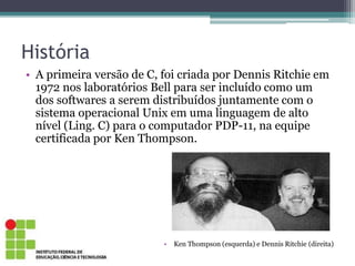 História
• A primeira versão de C, foi criada por Dennis Ritchie em
1972 nos laboratórios Bell para ser incluído como um
dos softwares a serem distribuídos juntamente com o
sistema operacional Unix em uma linguagem de alto
nível (Ling. C) para o computador PDP-11, na equipe
certificada por Ken Thompson.
• Ken Thompson (esquerda) e Dennis Ritchie (direita)
 