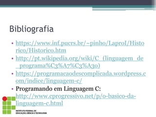 Bibliografia
• https://www.inf.pucrs.br/~pinho/LaproI/Histo
rico/Historico.htm
• http://pt.wikipedia.org/wiki/C_(linguagem_de
_programa%C3%A7%C3%A3o)
• https://programacaodescomplicada.wordpress.c
om/indice/linguagem-c/
• Programando em Linguagem C:
http://www.cprogressivo.net/p/o-basico-da-
linguagem-c.html
 