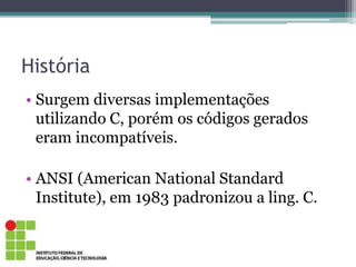 História
• Surgem diversas implementações
utilizando C, porém os códigos gerados
eram incompatíveis.
• ANSI (American National Standard
Institute), em 1983 padronizou a ling. C.
 