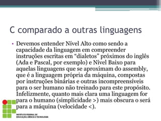 C comparado a outras linguagens
• Devemos entender Nível Alto como sendo a
capacidade da linguagem em compreender
instruções escritas em “dialetos” próximos do inglês
(Ada e Pascal, por exemplo) e Nível Baixo para
aquelas linguagens que se aproximam do assembly,
que é a linguagem própria da máquina, compostas
por instruções binárias e outras incompreensíveis
para o ser humano não treinado para este propósito.
Infelizmente, quanto mais clara uma linguagem for
para o humano (simplicidade >) mais obscura o será
para a máquina (velocidade <).
 