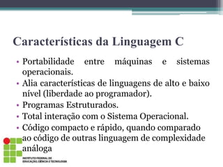 Características da Linguagem C
• Portabilidade entre máquinas e sistemas
operacionais.
• Alia características de linguagens de alto e baixo
nível (liberdade ao programador).
• Programas Estruturados.
• Total interação com o Sistema Operacional.
• Código compacto e rápido, quando comparado
ao código de outras linguagem de complexidade
análoga
 