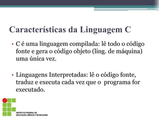 Características da Linguagem C
• C é uma linguagem compilada: lê todo o código
fonte e gera o código objeto (ling. de máquina)
uma única vez.
• Linguagens Interpretadas: lê o código fonte,
traduz e executa cada vez que o programa for
executado.
 