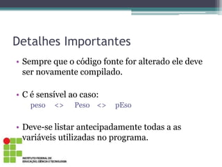 Detalhes Importantes
• Sempre que o código fonte for alterado ele deve
ser novamente compilado.
• C é sensível ao caso:
peso <> Peso <> pEso
• Deve-se listar antecipadamente todas a as
variáveis utilizadas no programa.
 