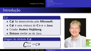 Linguagem C# (C Sharp)
Introdu¸c˜ao
Caracter´ısticas
Ambiente de desenvolvimento
C´odigo fonte
Fim
Introdu¸c˜ao
C#
C# foi desenvolvida pela Microsoft.
C# ´e uma mistura de C++ e Java.
Criador Anders Hejlsberg.
Sintaxe similar ao da Java.
Origem do s´ımbolo C#
Wenes, Jeﬀerson, Kalebe Linguagem C# 2/ 7
 