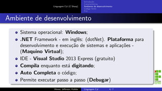 Linguagem C# (C Sharp)
Introdu¸c˜ao
Caracter´ısticas
Ambiente de desenvolvimento
C´odigo fonte
Fim
Ambiente de desenvolvimento
Sistema operacional: Windows;
.NET Framework - em inglˆes: (dotNet). Plataforma para
desenvolvimento e execu¸c˜ao de sistemas e aplica¸c˜oes -
(Maquino Virtual);
IDE - Visual Studio 2013 Express (gratuito)
Compila enquanto est´a digitando;
Auto Completa o c´odigo;
Permite executar passo a passo (Debugar)
Wenes, Jeﬀerson, Kalebe Linguagem C# 4/ 7
 