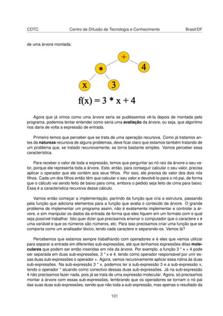 CDTC Centro de Difusão de Tecnologia e Conhecimento Brasil/DF
de uma árvore montada:
Agora que já vimos como uma árvore seria se pudéssemos vê-la depois de montada pelo
programa, podemos tentar entender como seria uma avaliação da árvore, ou seja, que algoritmo
nos daria de volta a expressão de entrada.
Primeiro temos que perceber que se trata de uma operação recursiva. Como já tratamos an-
tes da natureza recursiva de alguns problemas, deve ﬁcar claro que estamos também tratando de
um problema que, se tratado recursivamente, se torna bastante simples. Vamos perceber essa
característica.
Para receber o valor de toda a expressão, temos que perguntar ao nó raiz da árvore o seu va-
lor, porque ele representa toda a árvore. Este, então, para conseguir calcular o seu valor, precisa
aplicar o operador que ele contém aos seus ﬁlhos. Por isso, ele precisa do valor dos dois nós
ﬁlhos. Cada um dos ﬁlhos então têm que calcular o seu valor e devolvê-lo para o nó pai, de forma
que o cálculo vai sendo feito de baixo para cima, embora o pedido seja feito de cima para baixo.
Essa é a característica recursiva desse cálculo.
Vamos então começar a implementação, partindo da função que cria a estrutura, passando
pela função que adiciona elementos para a função que avalia o conteúdo da árvore. O grande
problema de implementar um programa assim, não é exatamente implementar e controlar a ár-
vore, e sim manipular os dados da entrada de forma que eles ﬁquem em um formato com o qual
seja possível trabalhar. Isto quer dizer que precisamos ensinar o computador que o caractere x é
uma variável e que os números são números, etc. Para isso precisamos criar uma função que se
comporta como um analisador léxico, lendo cada caractere e separando-os. Vamos lá?
Percebemos que estamos sempre trabalhando com operadores e é eles que vamos utilizar
para separar a entrada em diferentes sub-expressões, até que tenhamos expressões ditas mole-
culares que podem ser então inseridas em nós da árvore. Por exemplo, a função 3 * x + 4 pode
ser separada em duas sub-expressões, 3 * x e 4, tendo como operador responsável por unir es-
sas duas sub-expressões o operador +. Agora, vamos recursivamente aplicar essa rotina às duas
sub-expressões. Na sub-expressão 3 * x, podemos ter a sub-expressão 3 e a sub-expressão x,
tendo o operador * atuando como conectivo dessas duas sub-expressões. Já na sub-expressão
4 não precisamos fazer nada, pois já se trata de uma expressão molecular. Agora, só precisamos
montar a árvore com essas sub-expressões, lembrando que os operadores se tornam o nó pai
das suas duas sub-expressões, sendo que não toda a sub-expressão, mas apenas o resultado da
101
 