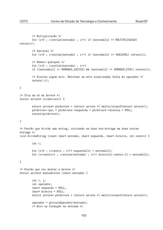 CDTC Centro de Difusão de Tecnologia e Conhecimento Brasil/DF
/* Multiplicacão */
for (i=0 ; i<strlen(entrada) ; i++) if (entrada[i] == MULTIPLICACAO)
return(i);
/* Variável */
for (i=0 ; i<strlen(entrada) ; i++) if (entrada[i] == VARIAVEL) return(i);
/* Número qualquer */
for (i=0 ; i<strlen(entrada) ; i++)
if ((entrada[i] >= NUMEROS_INICIO) && (entrada[i] <= NUMEROS_FIM)) return(i);
/* Ocorreu algum erro. Retornar um erro sinalizando falta do operador */
return(-1);
}
/* Cria um nó da árvore */
struct arvore* criaArvore() {
struct arvore* ptrArvore = (struct arvore *) malloc(sizeof(struct arvore));
ptrArvore->pai = ptrArvore->esquerda = ptrArvore->direita = NULL;
return(ptrArvore);
}
/* Funcão que divide uma string, colocando as duas sub-strings em duas outras
strings */
void divideString (const char* entrada, char* esquerda, char* direita, int centro) {
int i;
for (i=0 ; i<centro ; i++) esquerda[i] = entrada[i];
for (i=centro+1 ; i<strlen(entrada) ; i++) direita[i-centro-1] = entrada[i];
}
/* Funcão que vai montar a árvore */
struct arvore* montaArvore (char* entrada) {
int i, j;
int operador;
char* esquerda = NULL;
char* direita = NULL;
struct arvore* ptrArvore = (struct arvore *) malloc(sizeof(struct arvore));
operador = procuraOperador(entrada);
/* Erro na formação da entrada */
103
 