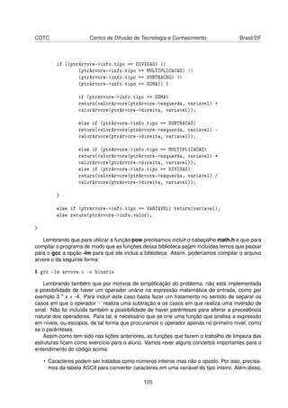 CDTC Centro de Difusão de Tecnologia e Conhecimento Brasil/DF
if ((ptrArvore->info.tipo == DIVISAO) ||
(ptrArvore->info.tipo == MULTIPLICACAO) ||
(ptrArvore->info.tipo == SUBTRACAO) ||
(ptrArvore->info.tipo == SOMA)) {
if (ptrArvore->info.tipo == SOMA)
return(valorArvore(ptrArvore->esquerda, variavel) +
valorArvore(ptrArvore->direita, variavel));
else if (ptrArvore->info.tipo == SUBTRACAO)
return(valorArvore(ptrArvore->esquerda, variavel) -
valorArvore(ptrArvore->direita, variavel));
else if (ptrArvore->info.tipo == MULTIPLICACAO)
return(valorArvore(ptrArvore->esquerda, variavel) *
valorArvore(ptrArvore->direita, variavel));
else if (ptrArvore->info.tipo == DIVISAO)
return(valorArvore(ptrArvore->esquerda, variavel) /
valorArvore(ptrArvore->direita, variavel));
}
else if (ptrArvore->info.tipo == VARIAVEL) return(variavel);
else return(ptrArvore->info.valor);
}
Lembrando que para utilizar a função pow precisamos incluir o cabeçalho math.h e que para
compilar o programa de modo que as funções dessa biblioteca sejam incluídas temos que passar
para o gcc a opção -lm para que ele inclua a biblioteca. Assim, poderíamos compilar o arquivo
arvore.c da seguinte forma:
$ gcc -lm arvore.c -o binario
Lembrando também que por motivos de simpliﬁcação do problema, não está implementada
a possibilidade de haver um operador unário na expressão matemática de entrada, como por
exemplo 3 * x + -4. Para incluir este caso basta fazer um tratamento no sentido de separar os
casos em que o operador ’-’ realiza uma subtração e os casos em que realiza uma inversão de
sinal. Não foi incluída também a possibilidade de haver parênteses para alterar a precedência
natural dos operadores. Para tal, é necessário que se crie uma função que analisa a expressão
em níveis, ou escopos, de tal forma que procuramos o operador apenas no primeiro nível, como
se o parênteses
Assim como tem sido nas lições anteriores, as funções que fazem o trabalho de limpeza das
estruturas ﬁcam como exercício para o aluno. Vamos rever alguns conceitos importantes para o
entendimento do código acima:
• Caracteres podem ser tratados como números inteiros mas não o oposto. Por isso, precisa-
mos da tabela ASCII para converter caracteres em uma variável do tipo inteiro. Além disso,
105
 