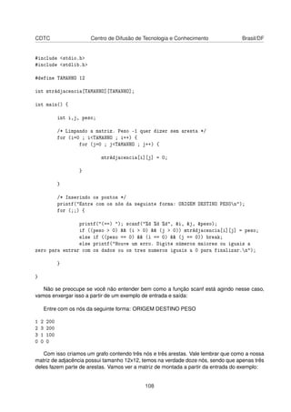 CDTC Centro de Difusão de Tecnologia e Conhecimento Brasil/DF
#include <stdio.h>
#include <stdlib.h>
#define TAMANHO 12
int mtrAdjacencia[TAMANHO][TAMANHO];
int main() {
int i,j, peso;
/* Limpando a matriz. Peso -1 quer dizer sem aresta */
for (i=0 ; i<TAMANHO ; i++) {
for (j=0 ; j<TAMANHO ; j++) {
mtrAdjacencia[i][j] = 0;
}
}
/* Inserindo os pontos */
printf("Entre com os nós da seguinte forma: ORIGEM DESTINO PESOn");
for (;;) {
printf("(==) "); scanf("%d %d %d", &i, &j, &peso);
if ((peso > 0) && (i > 0) && (j > 0)) mtrAdjacencia[i][j] = peso;
else if ((peso == 0) && (i == 0) && (j == 0)) break;
else printf("Houve um erro. Digite números maiores ou iguais a
zero para entrar com os dados ou os tres numeros iguais a 0 para finalizar.n");
}
}
Não se preocupe se você não entender bem como a função scanf está agindo nesse caso,
vamos enxergar isso a partir de um exemplo de entrada e saída:
Entre com os nós da seguinte forma: ORIGEM DESTINO PESO
1 2 200
2 3 200
3 1 100
0 0 0
Com isso criamos um grafo contendo três nós e três arestas. Vale lembrar que como a nossa
matriz de adjacência possui tamanho 12x12, temos na verdade doze nós, sendo que apenas três
deles fazem parte de arestas. Vamos ver a matriz de montada a partir da entrada do exemplo:
108
 