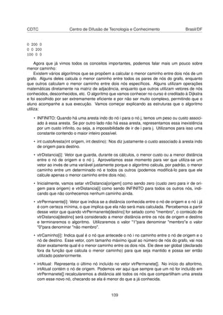 CDTC Centro de Difusão de Tecnologia e Conhecimento Brasil/DF
0 200 0
0 0 200
100 0 0
Agora que já vimos todos os conceitos importantes, podemos falar mais um pouco sobre
menor caminho:
Existem vários algoritmos que se propõem a calcular o menor caminho entre dois nós de um
grafo. Alguns deles calcula o menor caminho entre todos os pares de nós do grafo, enquanto
que outros calculam o menor caminho entre dois nós especíﬁcos. Alguns utilizam operações
matemáticas diretamente na matriz de adjacência, enquanto que outros utilizam vetores de nós
conhecidos, desconhecidos, etc. O algoritmo que vamos conhecer no curso é creditado à Dijkstra
e foi escolhido por ser extremamente eﬁciente e por não ser muito complexo, permitindo que o
aluno acompanhe a sua execução. Vamos começar explicando as estruturas que o algoritmo
utiliza:
• INFINITO: Quando há uma aresta indo do nó i para o nó j, temos um peso ou custo associ-
ado à essa aresta. Se por outro lado não há essa aresta, representamos essa inexistência
por um custo inﬁnito, ou seja, a impossibilidade de ir de i para j. Utilizamos para isso uma
constante contendo o maior inteiro possível.
• int custoAresta(int origem, int destino): Nos diz justamente o custo associado à aresta indo
de origem para destino.
• vtrDistancia[i]: Vetor que guarda, durante os cálculos, o menor custo ou a menor distância
entre o nó de origem e o nó j. Aproveitamos esse momento para ver que utiliza-se um
vetor ao invés de uma variável justamente porque o algoritmo calcula, por padrão, o menor
caminho entre um determinado nó e todos os outros (podemos modiﬁcá-lo para que ele
calcule apenas o menor caminho entre dois nós).
• Inicialmente, vamos setar vtrDistancia[origem] como sendo zero (custo zero para ir de ori-
gem para origem) e vtrDistancia[i] como sendo INFINITO para todos os outros nós, indi-
cando que não conhecemos nenhum caminho ainda.
• vtrPermanente[i]: Vetor que indica se a distância conhecida entre o nó de origem e o nó i já
é com certeza mínima, o que implica que ela não será mais calculada. Percebemos a partir
desse vetor que quando vtrPermanente[destino] for setado como "membro", o conteúdo de
vtrDistancia[destino] será considerado a menor distância entre os nós de origem e destino
e terminaremos o algoritmo. Utilizaremos o valor "1"para denominar "membro"e o valor
"0"para denominar "não membro".
• vtrCaminho[i]: Indica qual é o nó que antecede o nó i no caminho entre o nó de origem e o
nó de destino. Esse vetor, com tamanho máximo igual ao número de nós do grafo, vai nos
dizer exatamente qual é o menor caminho entre os dois nós. Ele deve ser global (declarado
fora da função que calcula o menor caminho) para que seja mantido e possa ser então
utilizado posteriormente.
• intAtual: Representa o último nó incluído no vetor vtrPermanete[]. No início do altoritmo,
intAtual contém o nó de origem. Podemos ver aqui que sempre que um nó for incluído em
vtrPermanete[] recalcularemos a distância até todos os nós que compartilham uma aresta
com esse novo nó, checando se ela é menor do que a já conhecida.
109
 