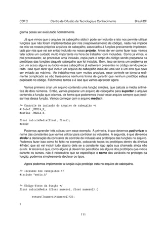 CDTC Centro de Difusão de Tecnologia e Conhecimento Brasil/DF
grama possa ser executado normalmente.
Já que vimos que o arquivo de cabeçalho stdio.h pode ser incluído e isto nos permite utilizar
funções que não foram implementadas por nós (reaproveitamento de código), nada nos impede
de criar os nossos próprios arquivos de cabeçalho, associados à funções previamente implemen-
tada por nós que vai ser então incluído no nosso projeto. Antes de ver como fazer isso, vamos
falar sobre um cuidado muito importante na hora de trabalhar com inclusões. Como já vimos, o
pré-processador, ao processar uma inclusão, copia para o corpo do código sendo preparado os
protótipos das funções daquele cabeçalho que foi incluído. Bem, isso se torna um problema se
por um acaso alguns ou todos esses cabeçalhos já estiverem presentes no código sendo prepa-
rado. Isso quer dizer que incluir um arquivo de cabeçalho mais de uma vez é um erro que deve
ser evitado ao máximo. Ao trabalharmos com muitos arquivos, esse controle se tornaria real-
mente complicado se não tivéssemos nenhuma forma de garantir que nenhum protótipo esteja
duplicado no código. Felizmente temos e é isso que vamos aprender agora
Vamos primeiro criar um arquivo contendo uma função simples, que calcula a média aritmé-
tica de dois números. Então, vamos preparar um arquivo de cabeçalho para suportar o arquivo
contendo a função que criamos, de forma que poderemos incluir esse arquivo sempre que preci-
sarmos dessa função. Vamos começar com o arquivo media.h:
/* Controle de inclusão do arquivo de cabeçalho */
#ifndef _MEDIA_H_
#define _MEDIA_H_
float calculaMedia(float, float);
#endif
Podemos aprender três coisas com esse exemplo. A primeira, é que devemos padronizar o
nome das constantes que vamos utilizar para controlar as inclusões. A segunda, é que devemos
atrelar a declaração da constante de controle de inclusão aos protótipos das funções no arquivo.
Podemos fazer isso como foi feito no exemplo, colocando todos os protótipos dentro da diretiva
#ifndef, que só vai incluir tudo abaixo dela se a constante logo após sua chamada ainda não
existir. A terceira é que, como alguns já devem ter percebido em alguns dos protótipos que vimos
durante os cursos, não é necessário que se especiﬁque o nome das variáveis no protótipo da
função, podemos simplesmente declarar os tipos.
Agora podemos implementar a função cujo protótipo está no arquivo de cabeçalho.
/* Inclusão dos cabeçalhos */
#include "media.h"
/* Código-fonte da função */
float calculaMedia (float numero1, float numero2) {
return((numero1+numero2)/2);
}
111
 