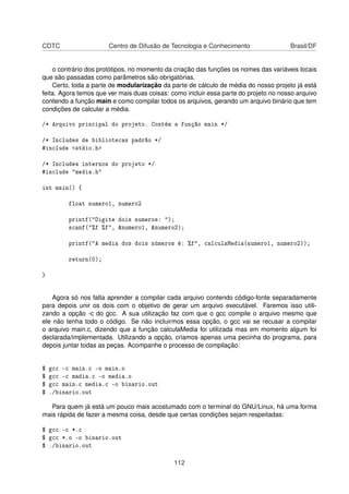 CDTC Centro de Difusão de Tecnologia e Conhecimento Brasil/DF
o contrário dos protótipos, no momento da criação das funções os nomes das variáveis locais
que são passadas como parâmetros são obrigatórias.
Certo, toda a parte de modularização da parte de cálculo de média do nosso projeto já está
feita. Agora temos que ver mais duas coisas: como incluir essa parte do projeto no nosso arquivo
contendo a função main e como compilar todos os arquivos, gerando um arquivo binário que tem
condições de calcular a média.
/* Arquivo principal do projeto. Contém a função main */
/* Includes de bibliotecas padrão */
#include <stdio.h>
/* Includes internos do projeto */
#include "media.h"
int main() {
float numero1, numero2
printf("Digite dois numeros: ");
scanf("%f %f", &numero1, &numero2);
printf("A media dos dois números é: %f", calculaMedia(numero1, numero2));
return(0);
}
Agora só nos falta aprender a compilar cada arquivo contendo código-fonte separadamente
para depois unir os dois com o objetivo de gerar um arquivo executável. Faremos isso utili-
zando a opção -c do gcc. A sua utilização faz com que o gcc compile o arquivo mesmo que
ele não tenha todo o código. Se não incluirmos essa opção, o gcc vai se recusar a compilar
o arquivo main.c, dizendo que a função calculaMedia foi utilizada mas em momento algum foi
declarada/implementada. Utilizando a opção, criamos apenas uma pecinha do programa, para
depois juntar todas as peças. Acompanhe o processo de compilação:
$ gcc -c main.c -o main.o
$ gcc -c madia.c -o media.o
$ gcc main.c media.c -o binario.out
$ ./binario.out
Para quem já está um pouco mais acostumado com o terminal do GNU/Linux, há uma forma
mais rápida de fazer a mesma coisa, desde que certas condições sejam respeitadas:
$ gcc -c *.c
$ gcc *.o -o binario.out
$ ./binario.out
112
 