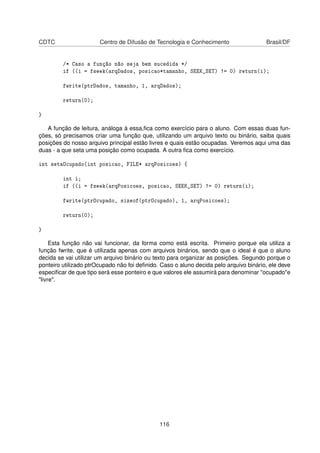 CDTC Centro de Difusão de Tecnologia e Conhecimento Brasil/DF
/* Caso a função não seja bem sucedida */
if ((i = fseek(arqDados, posicao*tamanho, SEEK_SET) != 0) return(i);
fwrite(ptrDados, tamanho, 1, arqDados);
return(0);
}
A função de leitura, análoga à essa,ﬁca como exercício para o aluno. Com essas duas fun-
ções, só precisamos criar uma função que, utilizando um arquivo texto ou binário, saiba quais
posições do nosso arquivo principal estão livres e quais estão ocupadas. Veremos aqui uma das
duas - a que seta uma posição como ocupada. A outra ﬁca como exercício.
int setaOcupado(int posicao, FILE* arqPosicoes) {
int i;
if ((i = fseek(arqPosicoes, posicao, SEEK_SET) != 0) return(i);
fwrite(ptrOcupado, sizeof(ptrOcupado), 1, arqPosicoes);
return(0);
}
Esta função não vai funcionar, da forma como está escrita. Primeiro porque ela utiliza a
função fwrite, que é utilizada apenas com arquivos binários, sendo que o ideal é que o aluno
decida se vai utilizar um arquivo binário ou texto para organizar as posições. Segundo porque o
ponteiro utilizado ptrOcupado não foi deﬁnido. Caso o aluno decida pelo arquivo binário, ele deve
especiﬁcar de que tipo será esse ponteiro e que valores ele assumirá para denominar "ocupado"e
"livre".
116
 