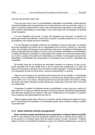 CDTC Centro de Difusão de Tecnologia e Conhecimento Brasil/DF
mas isso não será feito neste curso.
O que isso quer dizer? Que C junta ﬂexibilidade, praticidade e simplicidade. Adicionalmente,
C permite liberdade total ao programador que é responsável por tudo que acontece, nada é im-
posto ou acontece simplesmente ao acaso, tudo é pensado pelo programador e isso signiﬁca um
bom controle e objetividade em suas tarefas, o que muitas vezes não é conseguido em diversas
outras linguagens.
C é uma "linguagem estruturada", ou seja, são linguagens que estruturam o programa em
blocos para resolver os problemas. Você divide um grande e complexo problema em um conjunto
de problemas mais simples de serem resolvidos.
C é uma linguagem compilada e utiliza de um compilador C para ser executado, ao contrário
de outras linguagens que utilizam de um interpretador para tal (como o prolog ou o Java Byte-
code). Na concepção da linguagem é que se decide se ela vai ser compilada ou interpretada, pois
todas as linguagens têm seu objetivo a cumprir (como prioridade a velocidade ou a ﬂexibilidade) e
o método de tradução (compilação ou interpretação) tem impacto no cumprimento desses objeti-
vos. A priori, qualquer uma poderia ser interpretada ou compilada, mas linguagens que priorizam
ﬂexibilidade e portabilidade são interpretadas e as linguagens que priorizam a velocidade são
compiladas.
Na verdade, quem faz um programa ser executado é também um programa, só que um pro-
grama avançado que lê todo código fonte (o que foi escrito pelo programador) e o traduz de
alguma forma para ser executado. Isso acontece em todas linguagens. A diferença básica é que
um interpretador lê linha a linha do fonte, o examina sintaticamente e o executa.
Cada vez que o programa for executado esse processo tem de ser repetido e o interpretador
é chamado. Já um compilador lê todo programa e o converte para código-objeto (código de má-
quina, binário, 0’s e 1’s) e pronto. Sempre quando tiver que ser executado é só chamar o código
convertido, pois todas instruções já estão prontas para a execução, não tendo mais vínculo com
seu código-fonte.
A linguagem C também foi projetada visando a portabilidade, ou seja, para que o mesmo có-
digo escrito em C possa ser utilizado para gerar diversos programas executáveis especializados
para diferentes arquiteturas de máquina. Note que o código escrito em linguagem C é portável,
mas o programa executável gerado por ele não o é.
Todas as páginas desta lição virão com um exemplo não tão complexo de código em lingua-
gem C. Eles são para ﬁns ilustrativos. Os interessados podem tentar compilar o código ou analisar
o que eles fazem.
3.1.2 Quem realmente controla os programas?
Quem controla as ações mais básicas de um computador é o Sistema Operacional (SO).
O SO é o que podemos chamar de camada de software que faz a interface (comunicação) en-
tre os usuários e o Hardware (parte física da máquina, placas, circuitos, memórias). O objetivo
básico é controlar as atividades do Hardware e prover um ambiente agradável para o usuário do
25
 