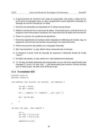 CDTC Centro de Difusão de Tecnologia e Conhecimento Brasil/DF
3. O gerenciamento de memória é por cargo do programador (não existe a coleta de lixo,
como ocorre na linguagem Java), ou seja, o programador é quem especiﬁca a alocação e a
liberação de memória utilizada por um dado;
4. Economia de expressões (as expressões em C utilizam poucas letras);
5. Moderno controle de ﬂuxo e estruturas de dados. Construções para o controle de ﬂuxo do
programa é bem estruturada e é possível criar novas estruturas de dados de forma ﬂexível;
6. Possui um conjunto rico e poderoso de operadores;
7. Elementos dependentes de hardware estão integradas em bibliotecas de funções, logo, os
programas convencionais não precisam se preocupar com esses elementos;
8. Performance próxima das obtidas com a linguagem Assembly;
9. São "case sensitives", ou seja, diferem letras maiúsculas das minúsculas;
10. O entrypoint (o ponto inicial de execução do programa) é declarada através da função
"main()";
11. Os dados são tipados, ou seja, devem ter o "tipo"explicitamente declarado;
12. 12. Os tipos de dados declarados pelo programador (os que não foram especiﬁcados pela
linguagem C, como o int, ﬂoat, char, ...) são diferenciados pelo tamanho (número de bytes
que um dado ocupa), não pelo nome atribuído ao tipo.
3.1.5 O compilador GCC
#include <stdio.h>
#include <stdlib.h>
void andVetor (int vetor1[], int vetor2[] , int tamVetor) {
int *p1 = vetor1;
int *p2 = vetor2;
for ( ; tamVetor > 0 ; tamVetor-- , p1++, p2++ ) {
*p1 = *p1 && *p2;
}
}
int main (int argc , char *argv[]) {
int i;
int v1[] = {1,1,0,1,1};
int v2[] = {1,0,1,1,0};
andVetor(v1,v2,5);
28
 