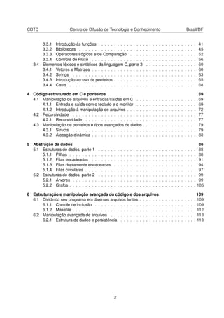 CDTC Centro de Difusão de Tecnologia e Conhecimento Brasil/DF
3.3.1 Introdução às funções . . . . . . . . . . . . . . . . . . . . . . . . . . . . . . . 41
3.3.2 Bibliotecas . . . . . . . . . . . . . . . . . . . . . . . . . . . . . . . . . . . . . 45
3.3.3 Operadores Lógicos e de Comparação . . . . . . . . . . . . . . . . . . . . . 52
3.3.4 Controle de Fluxo . . . . . . . . . . . . . . . . . . . . . . . . . . . . . . . . . 56
3.4 Elementos léxicos e sintáticos da linguagem C, parte 3 . . . . . . . . . . . . . . . . 60
3.4.1 Vetores e Matrizes . . . . . . . . . . . . . . . . . . . . . . . . . . . . . . . . . 60
3.4.2 Strings . . . . . . . . . . . . . . . . . . . . . . . . . . . . . . . . . . . . . . . 63
3.4.3 Introdução ao uso de ponteiros . . . . . . . . . . . . . . . . . . . . . . . . . . 65
3.4.4 Casts . . . . . . . . . . . . . . . . . . . . . . . . . . . . . . . . . . . . . . . . 68
4 Código estruturado em C e ponteiros 69
4.1 Manipulação de arquivos e entradas/saídas em C . . . . . . . . . . . . . . . . . . . 69
4.1.1 Entrada e saída com o teclado e o monitor . . . . . . . . . . . . . . . . . . . 69
4.1.2 Introdução à manipulação de arquivos . . . . . . . . . . . . . . . . . . . . . . 72
4.2 Recursividade . . . . . . . . . . . . . . . . . . . . . . . . . . . . . . . . . . . . . . . 77
4.2.1 Recursividade . . . . . . . . . . . . . . . . . . . . . . . . . . . . . . . . . . . 77
4.3 Manipulação de ponteiros e tipos avançados de dados . . . . . . . . . . . . . . . . . 79
4.3.1 Structs . . . . . . . . . . . . . . . . . . . . . . . . . . . . . . . . . . . . . . . 79
4.3.2 Alocação dinâmica . . . . . . . . . . . . . . . . . . . . . . . . . . . . . . . . . 83
5 Abstração de dados 88
5.1 Estruturas de dados, parte 1 . . . . . . . . . . . . . . . . . . . . . . . . . . . . . . . 88
5.1.1 Pilhas . . . . . . . . . . . . . . . . . . . . . . . . . . . . . . . . . . . . . . . . 88
5.1.2 Filas encadeadas . . . . . . . . . . . . . . . . . . . . . . . . . . . . . . . . . 91
5.1.3 Filas duplamente encadeadas . . . . . . . . . . . . . . . . . . . . . . . . . . 94
5.1.4 Filas circulares . . . . . . . . . . . . . . . . . . . . . . . . . . . . . . . . . . . 97
5.2 Estruturas de dados, parte 2 . . . . . . . . . . . . . . . . . . . . . . . . . . . . . . . 99
5.2.1 Árvores . . . . . . . . . . . . . . . . . . . . . . . . . . . . . . . . . . . . . . . 99
5.2.2 Grafos . . . . . . . . . . . . . . . . . . . . . . . . . . . . . . . . . . . . . . . . 105
6 Estruturação e manipulação avançada do código e dos arquivos 109
6.1 Dividindo seu programa em diversos arquivos fontes . . . . . . . . . . . . . . . . . . 109
6.1.1 Contole de inclusão . . . . . . . . . . . . . . . . . . . . . . . . . . . . . . . . 109
6.1.2 Makeﬁle . . . . . . . . . . . . . . . . . . . . . . . . . . . . . . . . . . . . . . . 112
6.2 Manipulação avançada de arquivos . . . . . . . . . . . . . . . . . . . . . . . . . . . 113
6.2.1 Estrutura de dados e persistência . . . . . . . . . . . . . . . . . . . . . . . . 113
2
 